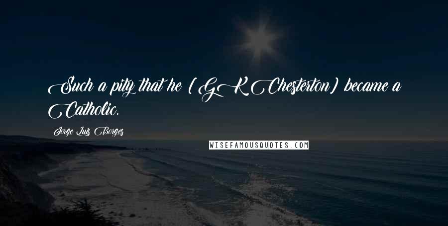 Jorge Luis Borges Quotes: Such a pity that he [GK Chesterton] became a Catholic.