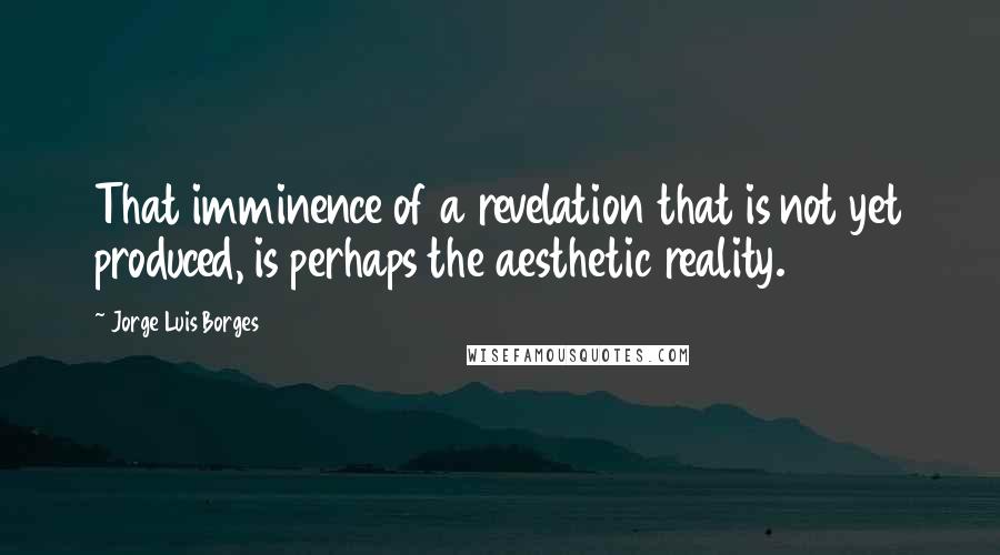 Jorge Luis Borges Quotes: That imminence of a revelation that is not yet produced, is perhaps the aesthetic reality.