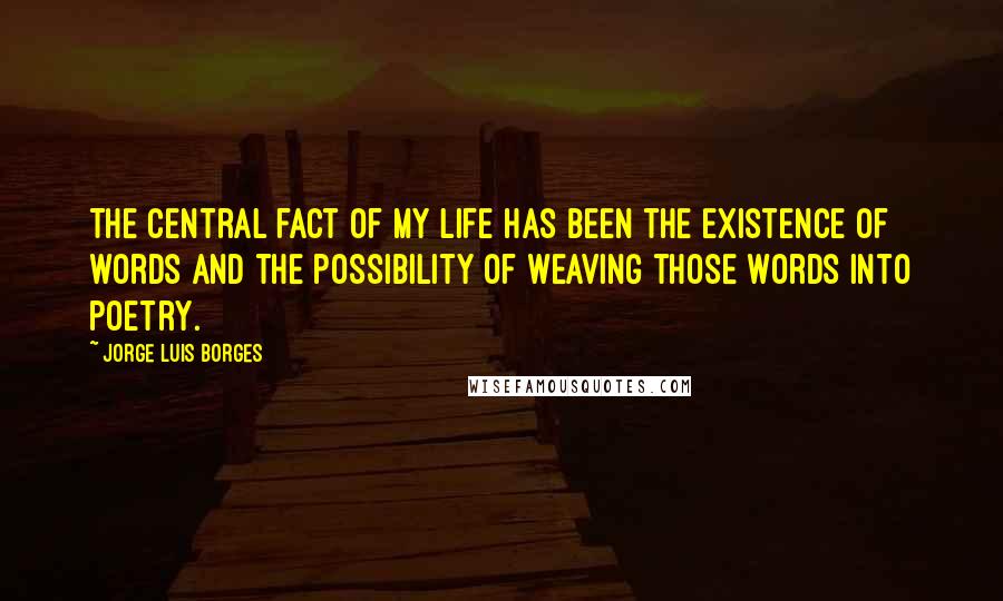 Jorge Luis Borges Quotes: The central fact of my life has been the existence of words and the possibility of weaving those words into poetry.