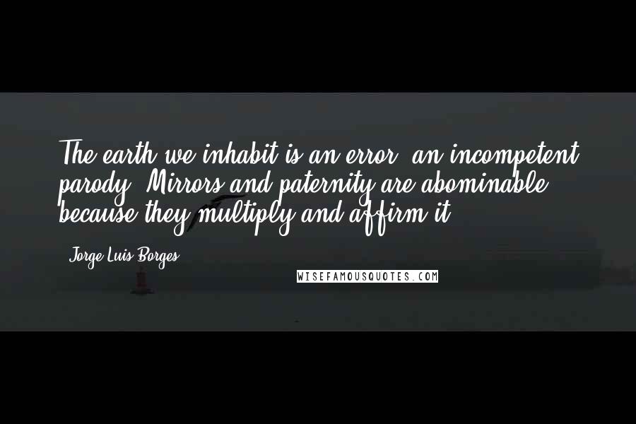 Jorge Luis Borges Quotes: The earth we inhabit is an error, an incompetent parody. Mirrors and paternity are abominable because they multiply and affirm it.