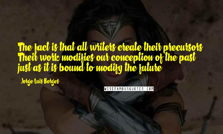 Jorge Luis Borges Quotes: The fact is that all writers create their precursors. Their work modifies our conception of the past, just as it is bound to modify the future.