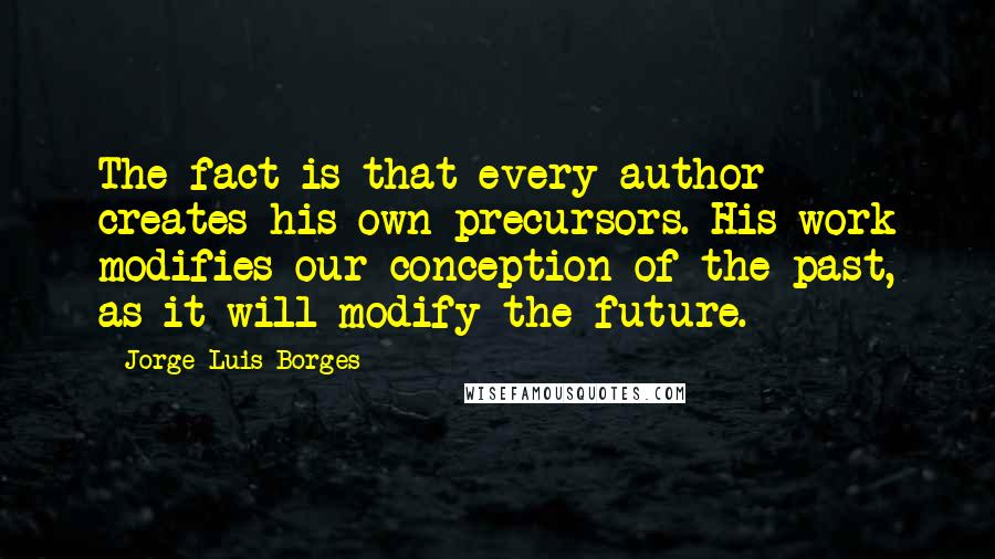 Jorge Luis Borges Quotes: The fact is that every author creates his own precursors. His work modifies our conception of the past, as it will modify the future.