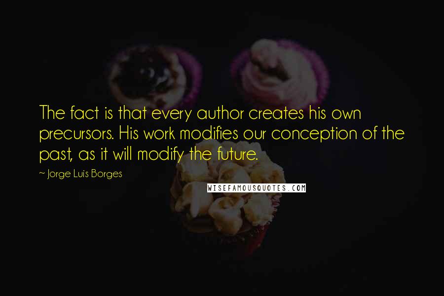 Jorge Luis Borges Quotes: The fact is that every author creates his own precursors. His work modifies our conception of the past, as it will modify the future.