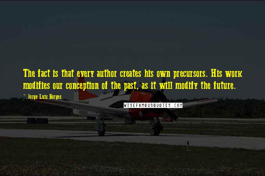 Jorge Luis Borges Quotes: The fact is that every author creates his own precursors. His work modifies our conception of the past, as it will modify the future.