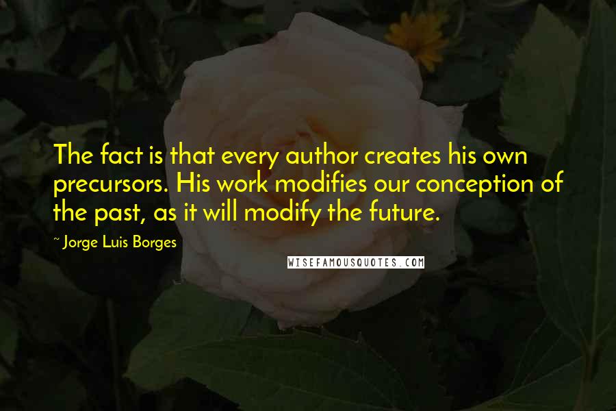 Jorge Luis Borges Quotes: The fact is that every author creates his own precursors. His work modifies our conception of the past, as it will modify the future.