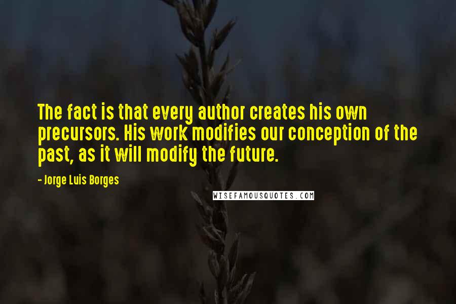 Jorge Luis Borges Quotes: The fact is that every author creates his own precursors. His work modifies our conception of the past, as it will modify the future.