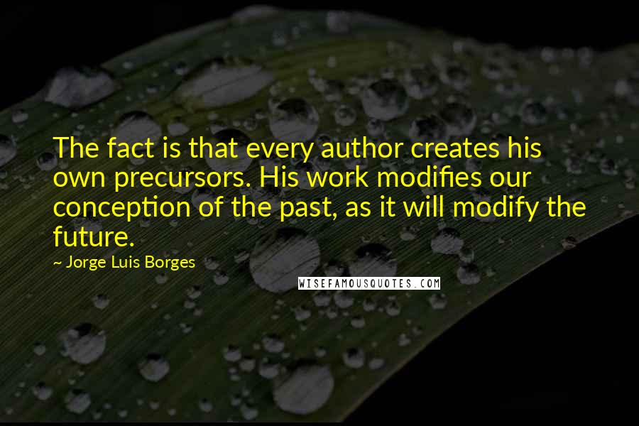 Jorge Luis Borges Quotes: The fact is that every author creates his own precursors. His work modifies our conception of the past, as it will modify the future.