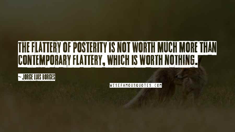 Jorge Luis Borges Quotes: The flattery of posterity is not worth much more than contemporary flattery, which is worth nothing.
