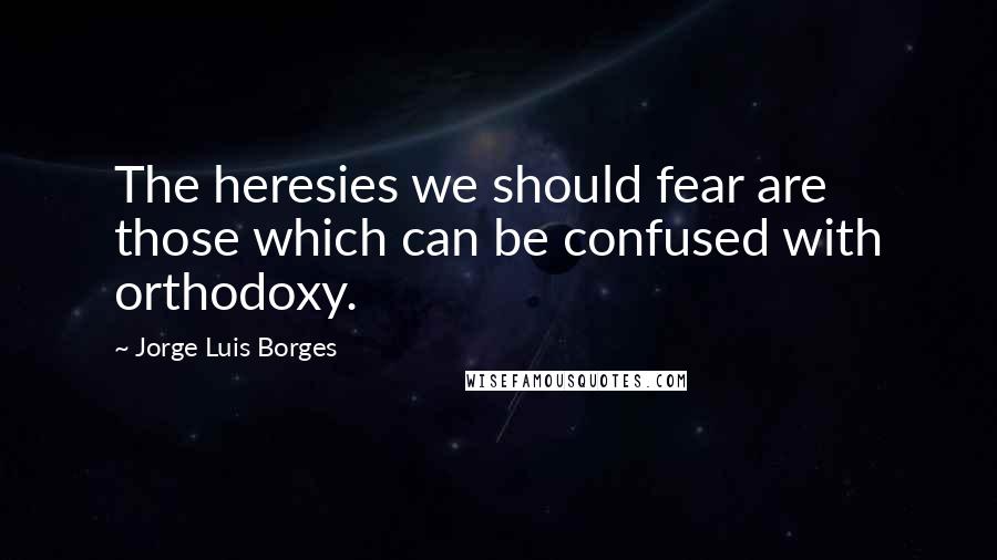 Jorge Luis Borges Quotes: The heresies we should fear are those which can be confused with orthodoxy.