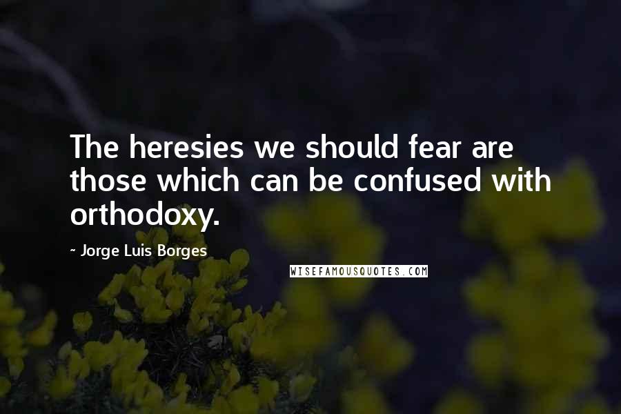 Jorge Luis Borges Quotes: The heresies we should fear are those which can be confused with orthodoxy.