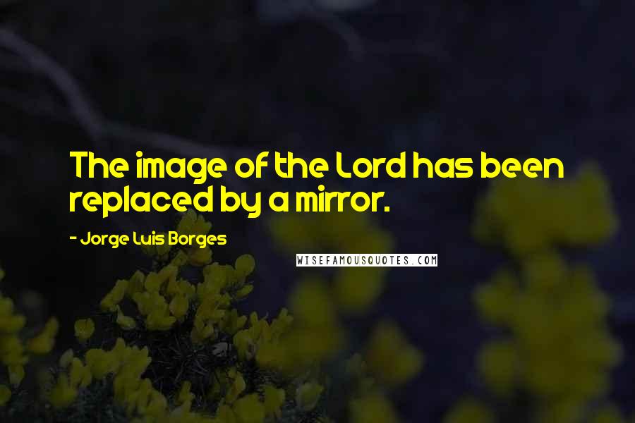 Jorge Luis Borges Quotes: The image of the Lord has been replaced by a mirror.