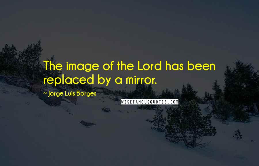 Jorge Luis Borges Quotes: The image of the Lord has been replaced by a mirror.