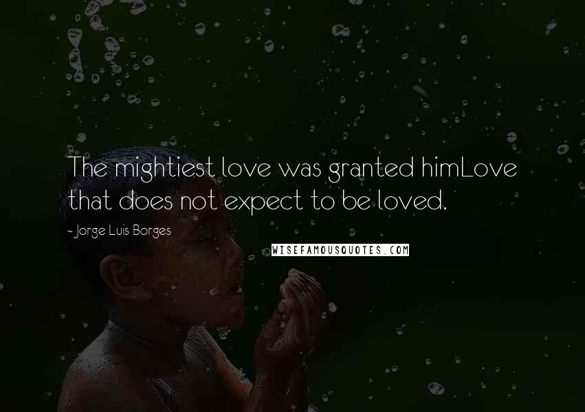 Jorge Luis Borges Quotes: The mightiest love was granted himLove that does not expect to be loved.