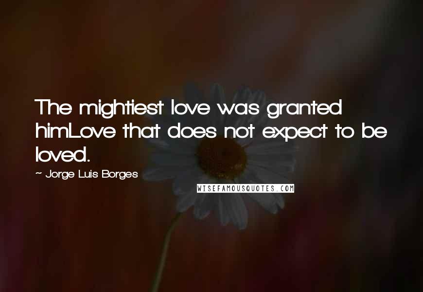 Jorge Luis Borges Quotes: The mightiest love was granted himLove that does not expect to be loved.