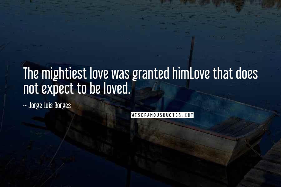 Jorge Luis Borges Quotes: The mightiest love was granted himLove that does not expect to be loved.