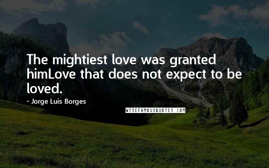 Jorge Luis Borges Quotes: The mightiest love was granted himLove that does not expect to be loved.