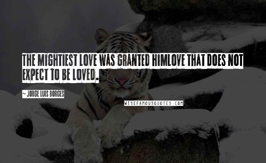 Jorge Luis Borges Quotes: The mightiest love was granted himLove that does not expect to be loved.