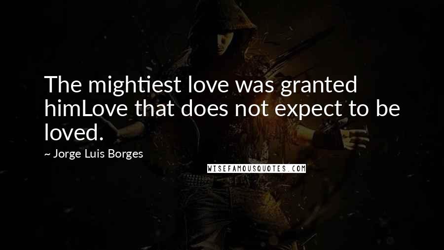 Jorge Luis Borges Quotes: The mightiest love was granted himLove that does not expect to be loved.