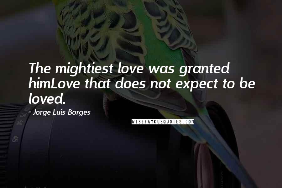 Jorge Luis Borges Quotes: The mightiest love was granted himLove that does not expect to be loved.