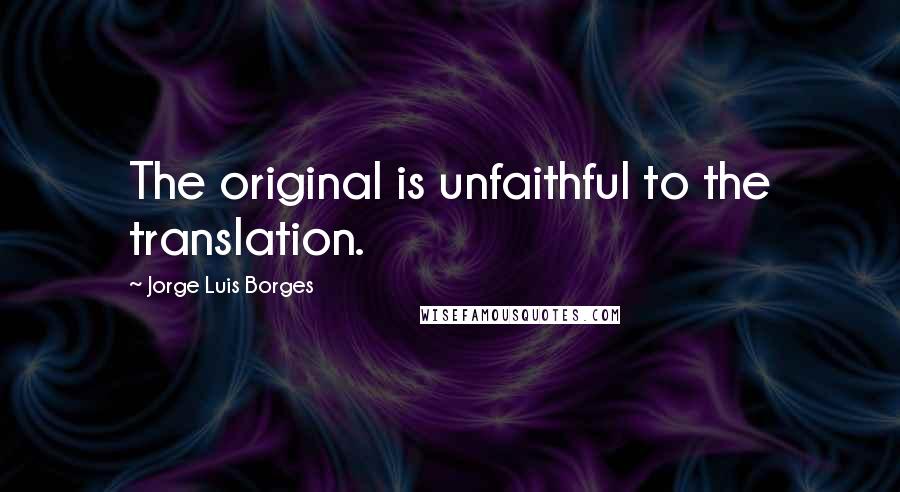 Jorge Luis Borges Quotes: The original is unfaithful to the translation.