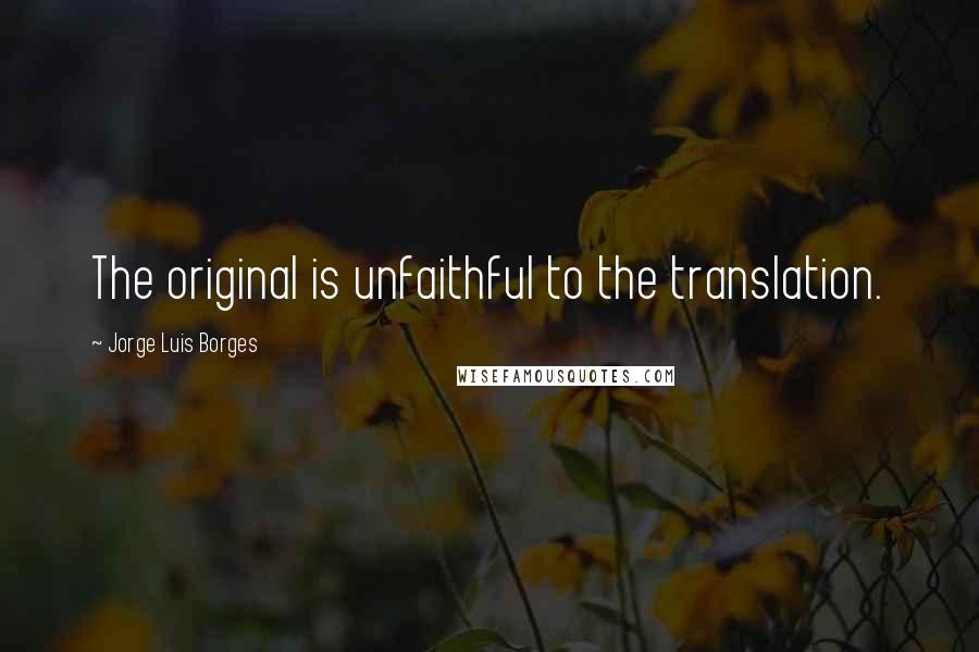 Jorge Luis Borges Quotes: The original is unfaithful to the translation.