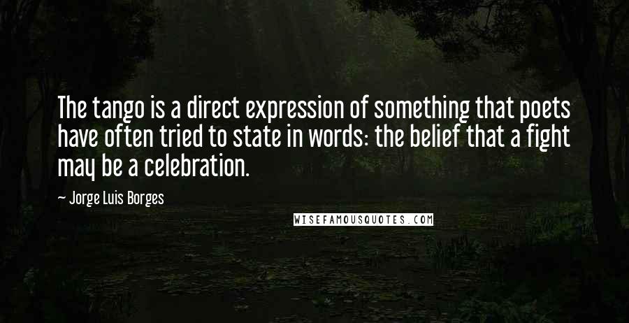 Jorge Luis Borges Quotes: The tango is a direct expression of something that poets have often tried to state in words: the belief that a fight may be a celebration.