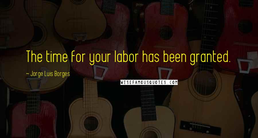 Jorge Luis Borges Quotes: The time for your labor has been granted.