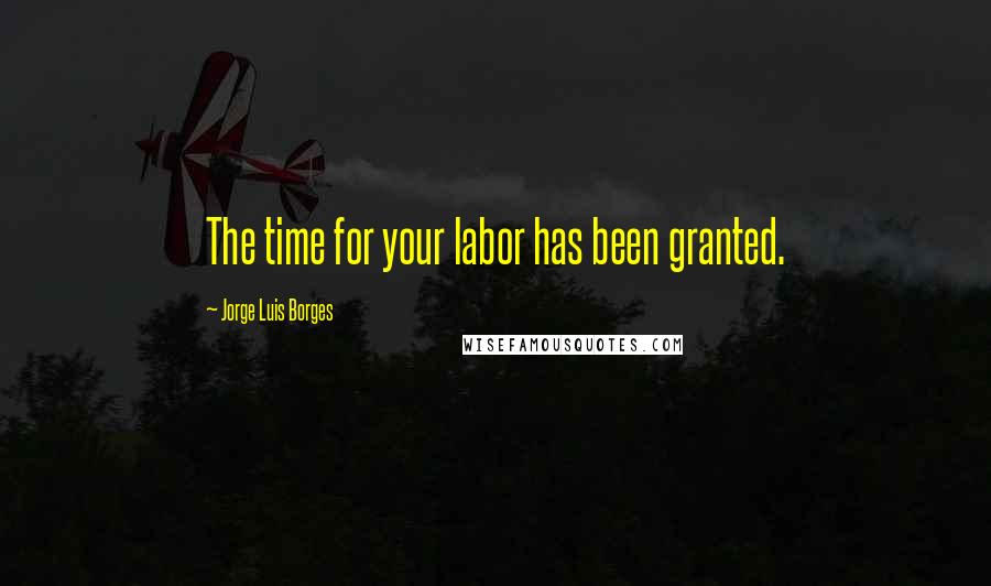 Jorge Luis Borges Quotes: The time for your labor has been granted.