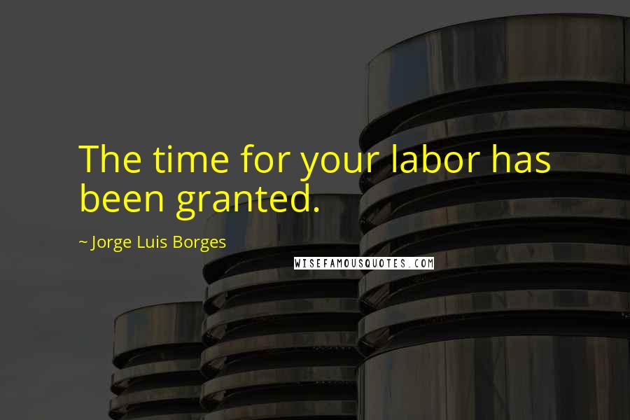 Jorge Luis Borges Quotes: The time for your labor has been granted.
