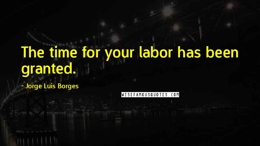 Jorge Luis Borges Quotes: The time for your labor has been granted.