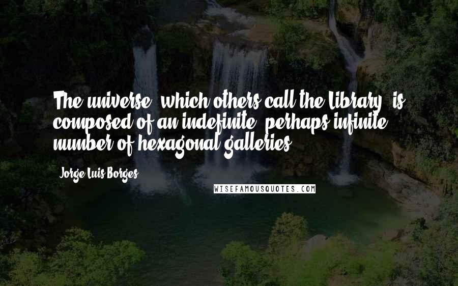 Jorge Luis Borges Quotes: The universe (which others call the Library) is composed of an indefinite, perhaps infinite number of hexagonal galleries.