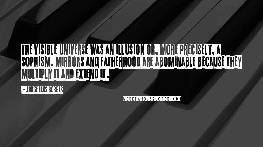 Jorge Luis Borges Quotes: The visible universe was an illusion or, more precisely, a sophism. Mirrors and fatherhood are abominable because they multiply it and extend it.