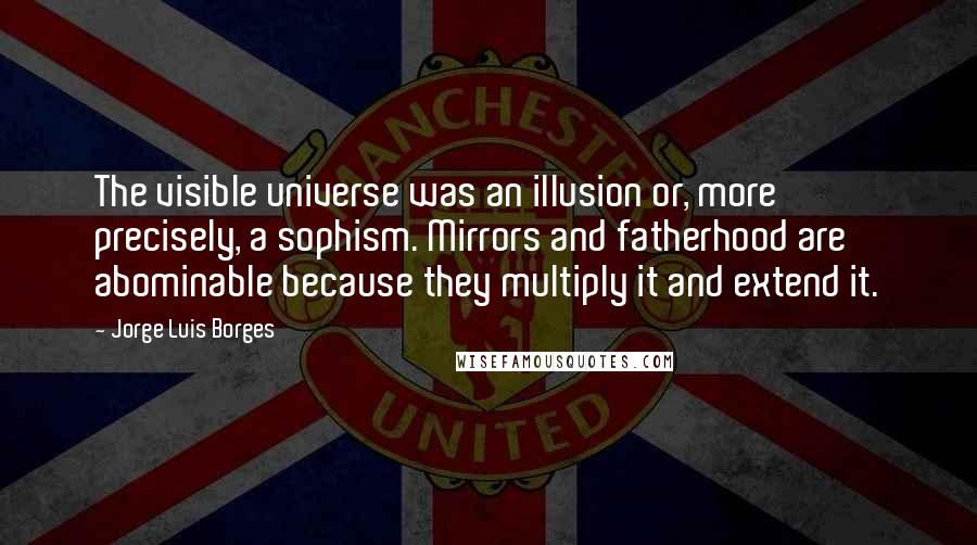 Jorge Luis Borges Quotes: The visible universe was an illusion or, more precisely, a sophism. Mirrors and fatherhood are abominable because they multiply it and extend it.