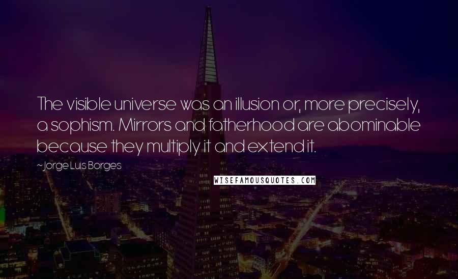 Jorge Luis Borges Quotes: The visible universe was an illusion or, more precisely, a sophism. Mirrors and fatherhood are abominable because they multiply it and extend it.