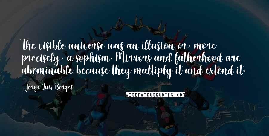 Jorge Luis Borges Quotes: The visible universe was an illusion or, more precisely, a sophism. Mirrors and fatherhood are abominable because they multiply it and extend it.