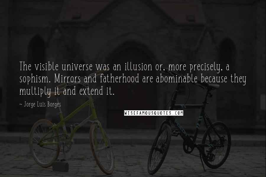 Jorge Luis Borges Quotes: The visible universe was an illusion or, more precisely, a sophism. Mirrors and fatherhood are abominable because they multiply it and extend it.