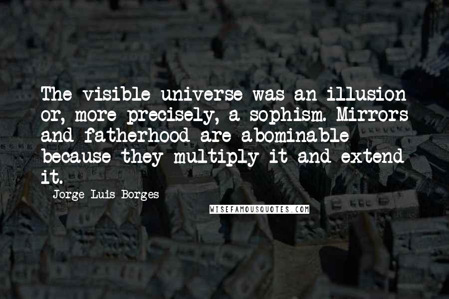Jorge Luis Borges Quotes: The visible universe was an illusion or, more precisely, a sophism. Mirrors and fatherhood are abominable because they multiply it and extend it.