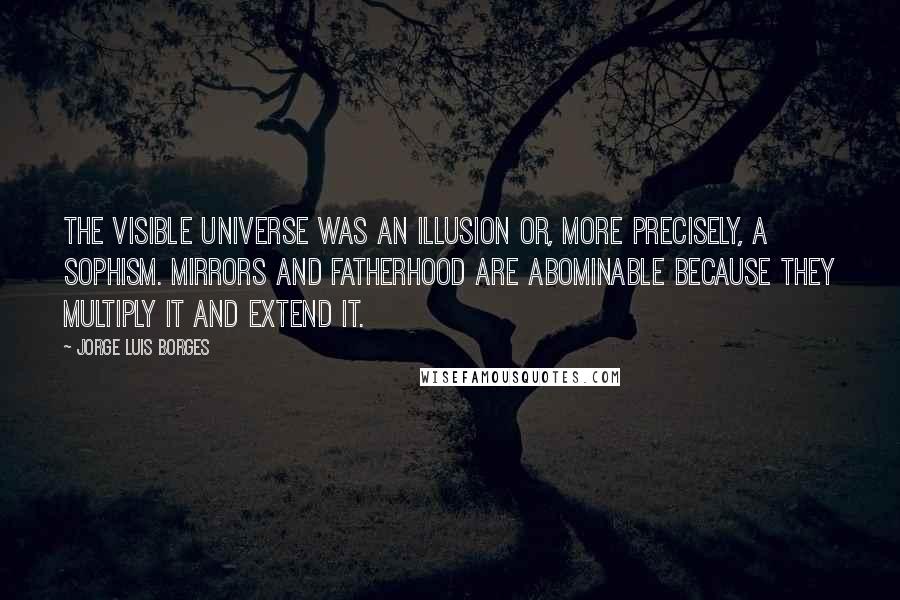 Jorge Luis Borges Quotes: The visible universe was an illusion or, more precisely, a sophism. Mirrors and fatherhood are abominable because they multiply it and extend it.