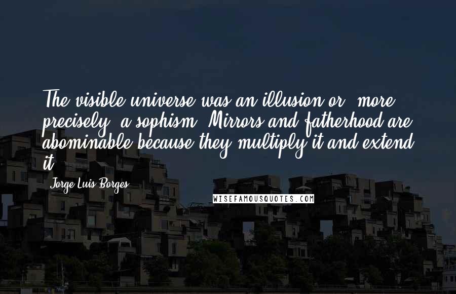 Jorge Luis Borges Quotes: The visible universe was an illusion or, more precisely, a sophism. Mirrors and fatherhood are abominable because they multiply it and extend it.