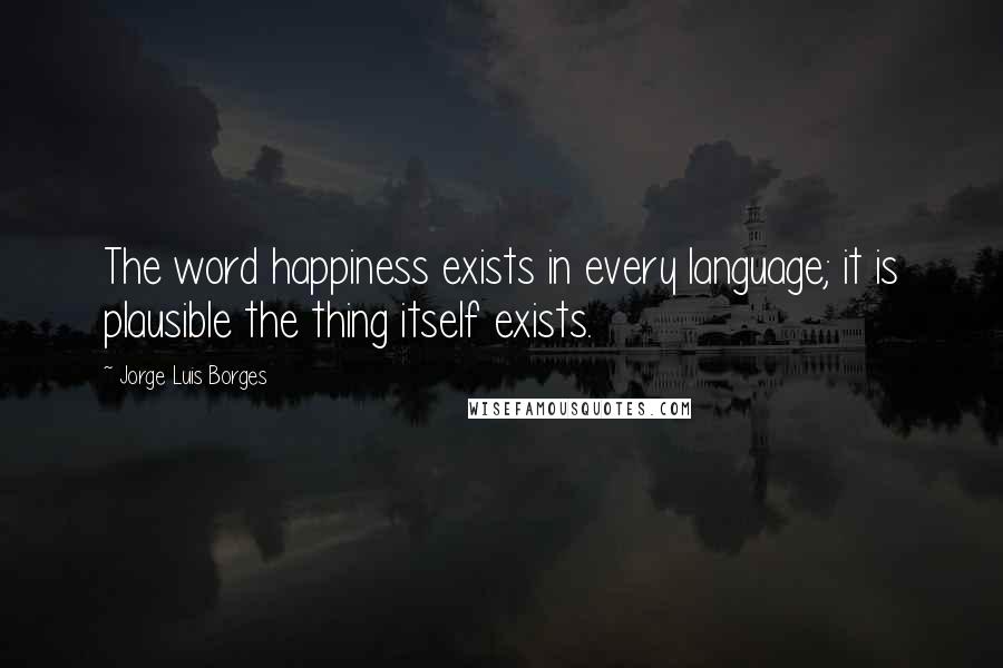 Jorge Luis Borges Quotes: The word happiness exists in every language; it is plausible the thing itself exists.