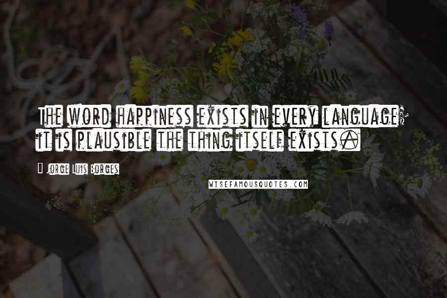 Jorge Luis Borges Quotes: The word happiness exists in every language; it is plausible the thing itself exists.