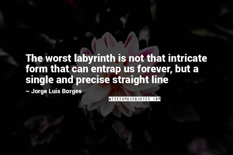 Jorge Luis Borges Quotes: The worst labyrinth is not that intricate form that can entrap us forever, but a single and precise straight line