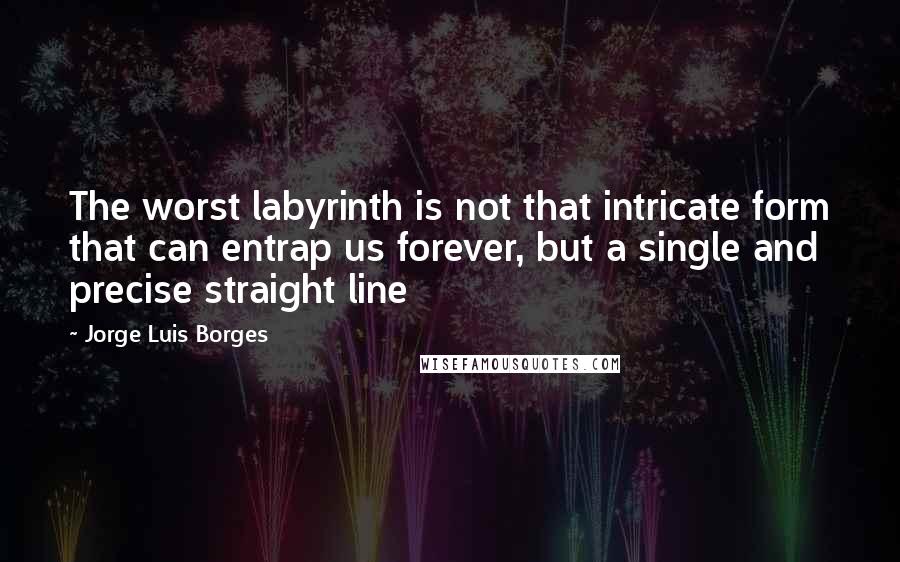 Jorge Luis Borges Quotes: The worst labyrinth is not that intricate form that can entrap us forever, but a single and precise straight line