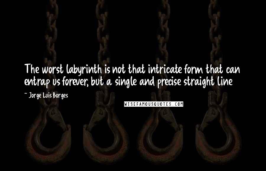 Jorge Luis Borges Quotes: The worst labyrinth is not that intricate form that can entrap us forever, but a single and precise straight line