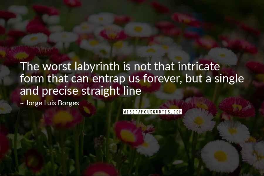 Jorge Luis Borges Quotes: The worst labyrinth is not that intricate form that can entrap us forever, but a single and precise straight line