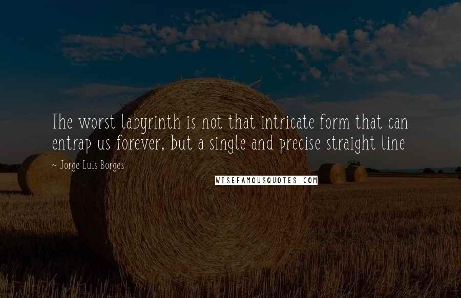 Jorge Luis Borges Quotes: The worst labyrinth is not that intricate form that can entrap us forever, but a single and precise straight line