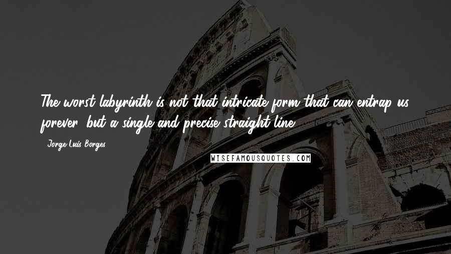 Jorge Luis Borges Quotes: The worst labyrinth is not that intricate form that can entrap us forever, but a single and precise straight line