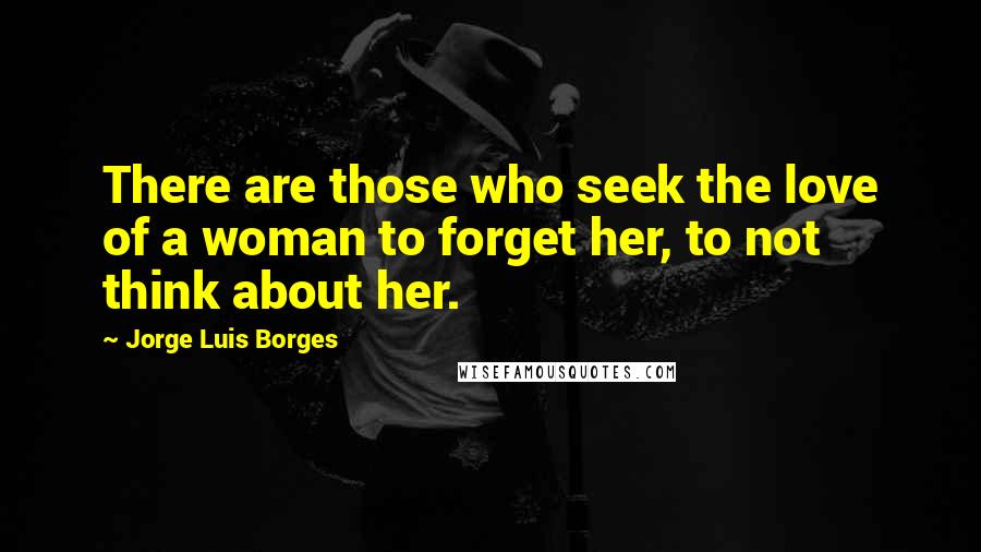 Jorge Luis Borges Quotes: There are those who seek the love of a woman to forget her, to not think about her.