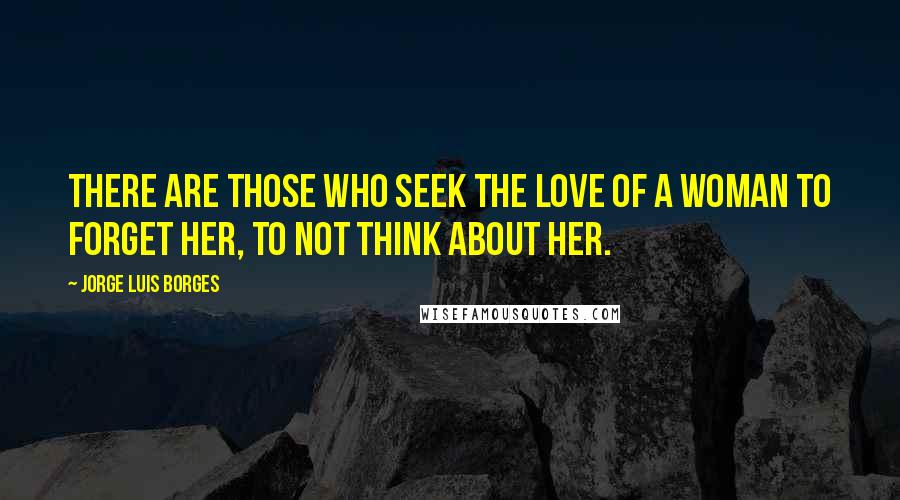 Jorge Luis Borges Quotes: There are those who seek the love of a woman to forget her, to not think about her.