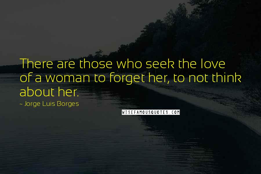 Jorge Luis Borges Quotes: There are those who seek the love of a woman to forget her, to not think about her.